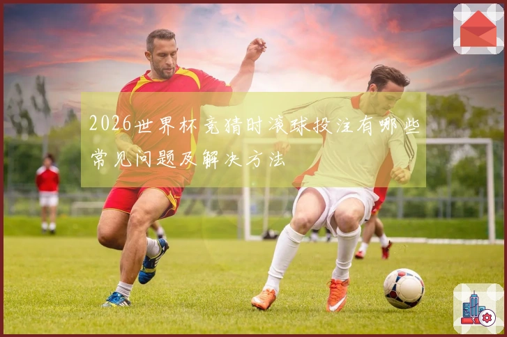 2026世界杯竞猜时滚球投注有哪些常见问题及解决方法
