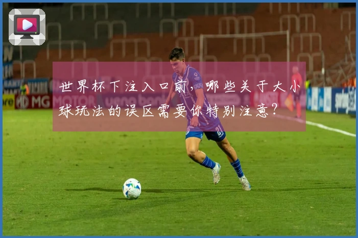 世界杯下注入口前，哪些关于大小球玩法的误区需要你特别注意？